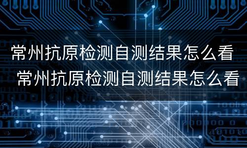常州抗原检测自测结果怎么看 常州抗原检测自测结果怎么看不出来