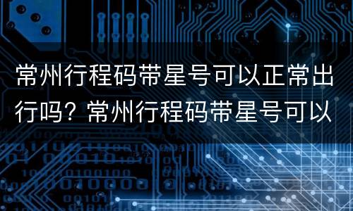 常州行程码带星号可以正常出行吗? 常州行程码带星号可以正常出行吗今天