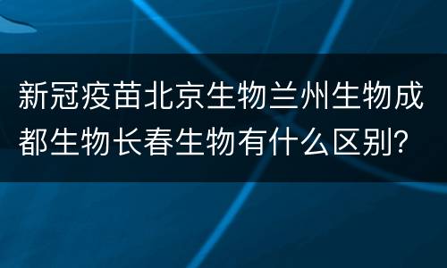 新冠疫苗北京生物兰州生物成都生物长春生物有什么区别？