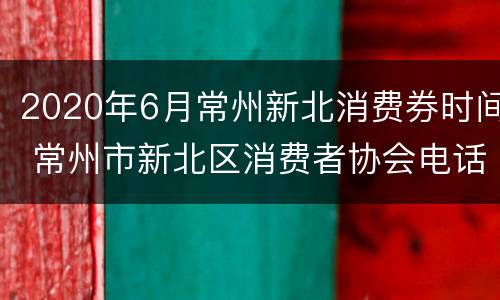 2020年6月常州新北消费券时间 常州市新北区消费者协会电话号码