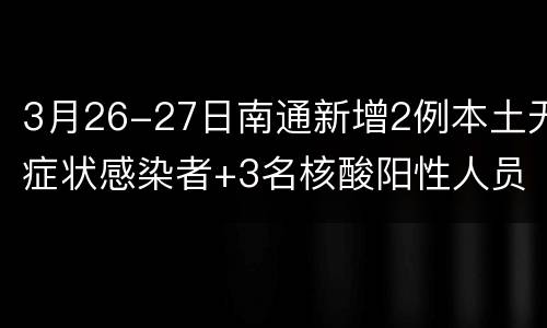 3月26-27日南通新增2例本土无症状感染者+3名核酸阳性人员
