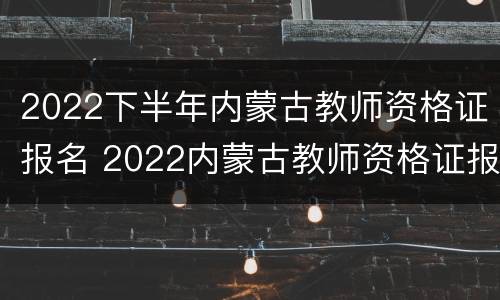 2022下半年内蒙古教师资格证报名 2022内蒙古教师资格证报名入口