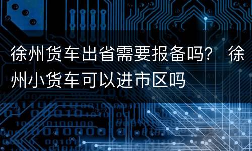徐州货车出省需要报备吗？ 徐州小货车可以进市区吗