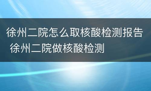 徐州二院怎么取核酸检测报告 徐州二院做核酸检测