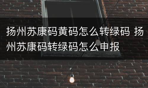 扬州苏康码黄码怎么转绿码 扬州苏康码转绿码怎么申报