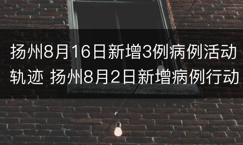 扬州8月16日新增3例病例活动轨迹 扬州8月2日新增病例行动轨迹