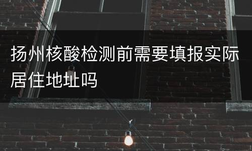 扬州核酸检测前需要填报实际居住地址吗