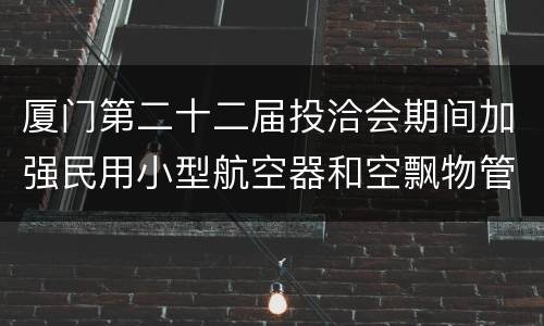 厦门第二十二届投洽会期间加强民用小型航空器和空飘物管理
