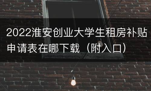 2022淮安创业大学生租房补贴申请表在哪下载（附入口）
