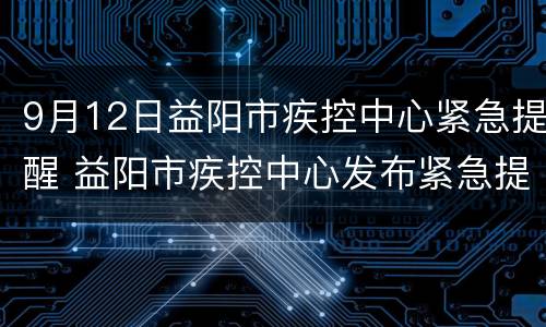 9月12日益阳市疾控中心紧急提醒 益阳市疾控中心发布紧急提醒