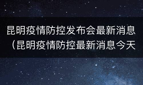 昆明疫情防控发布会最新消息（昆明疫情防控最新消息今天）