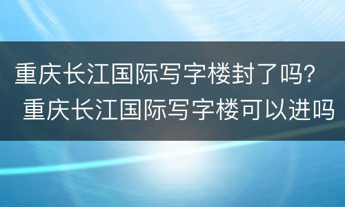 重庆长江国际写字楼封了吗？ 重庆长江国际写字楼可以进吗