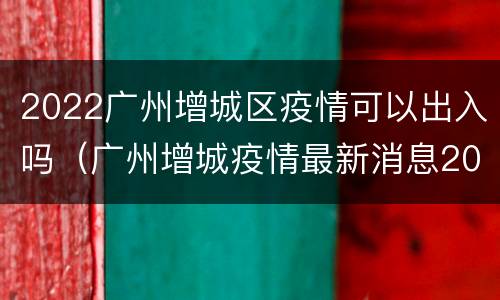 2022广州增城区疫情可以出入吗（广州增城疫情最新消息2020）
