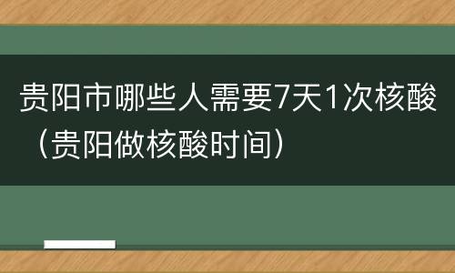 贵阳市哪些人需要7天1次核酸（贵阳做核酸时间）