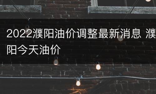 2022濮阳油价调整最新消息 濮阳今天油价