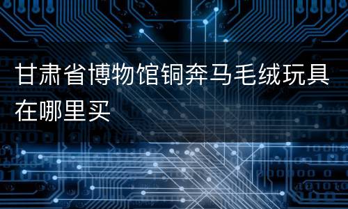 甘肃省博物馆铜奔马毛绒玩具在哪里买