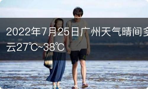 2022年7月25日广州天气晴间多云27℃~38℃
