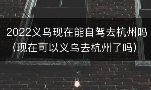 2022义乌现在能自驾去杭州吗（现在可以义乌去杭州了吗）