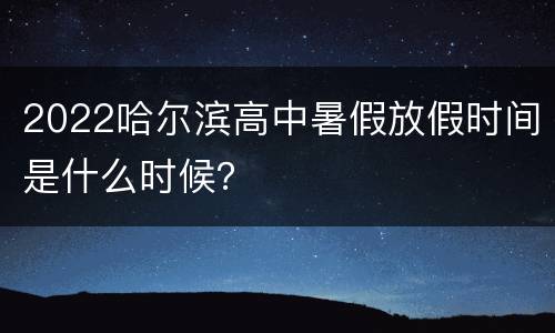 2022哈尔滨高中暑假放假时间是什么时候？