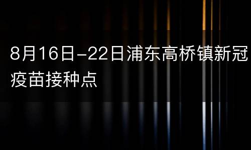 8月16日-22日浦东高桥镇新冠疫苗接种点