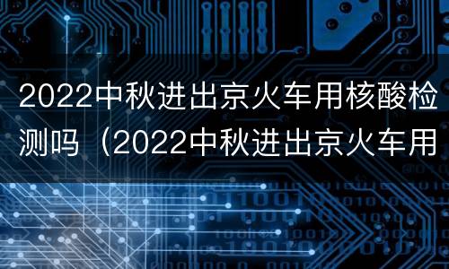 2022中秋进出京火车用核酸检测吗（2022中秋进出京火车用核酸检测吗北京）