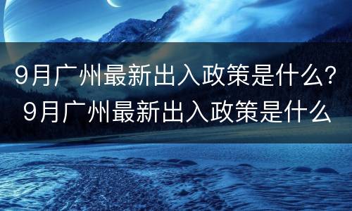 9月广州最新出入政策是什么？ 9月广州最新出入政策是什么时候