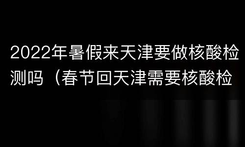 2022年暑假来天津要做核酸检测吗（春节回天津需要核酸检测吗）