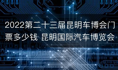 2022第二十三届昆明车博会门票多少钱 昆明国际汽车博览会门票