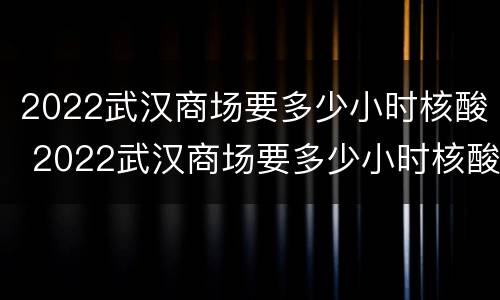 2022武汉商场要多少小时核酸 2022武汉商场要多少小时核酸检查