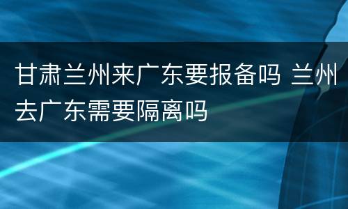 甘肃兰州来广东要报备吗 兰州去广东需要隔离吗