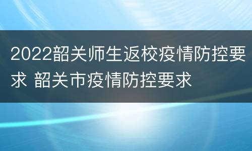 2022韶关师生返校疫情防控要求 韶关市疫情防控要求