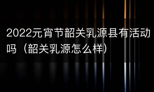 2022元宵节韶关乳源县有活动吗（韶关乳源怎么样）