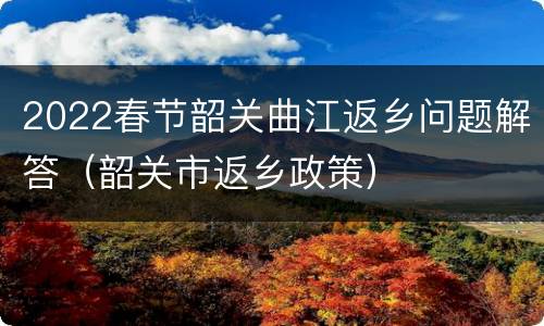 2022春节韶关曲江返乡问题解答（韶关市返乡政策）