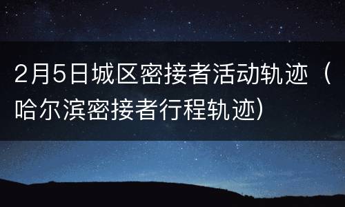 2月5日城区密接者活动轨迹（哈尔滨密接者行程轨迹）