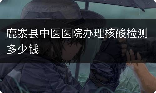 鹿寨县中医医院办理核酸检测多少钱