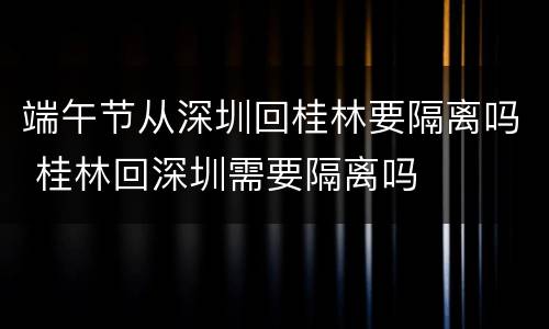 端午节从深圳回桂林要隔离吗 桂林回深圳需要隔离吗