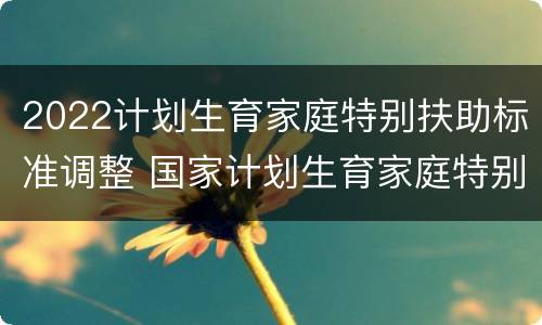 2022计划生育家庭特别扶助标准调整 国家计划生育家庭特别扶助制度扶助标准是什么