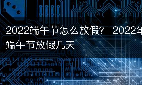2022端午节怎么放假？ 2022年端午节放假几天