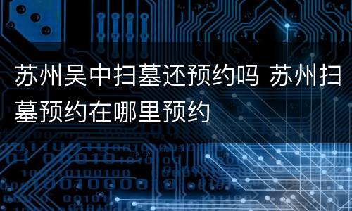 苏州吴中扫墓还预约吗 苏州扫墓预约在哪里预约