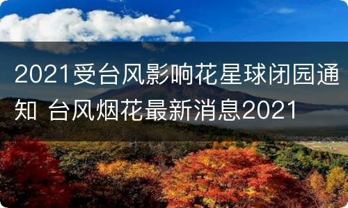 2021受台风影响花星球闭园通知 台风烟花最新消息2021