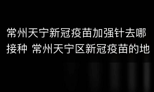 常州天宁新冠疫苗加强针去哪接种 常州天宁区新冠疫苗的地方