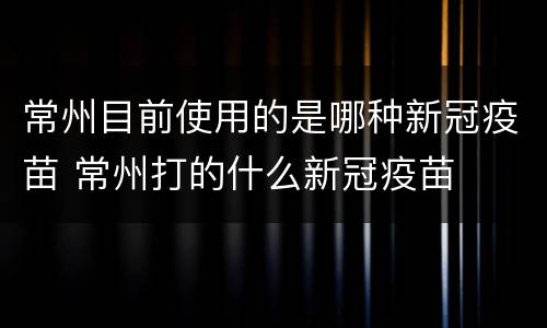 常州目前使用的是哪种新冠疫苗 常州打的什么新冠疫苗