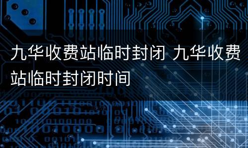 九华收费站临时封闭 九华收费站临时封闭时间