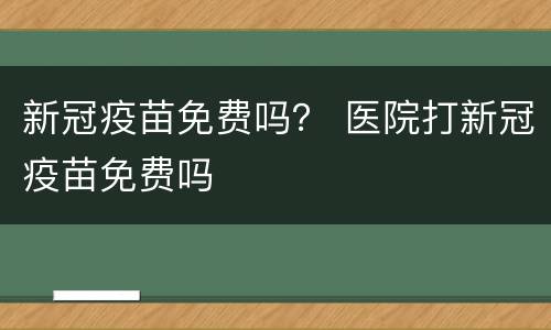 新冠疫苗免费吗？ 医院打新冠疫苗免费吗