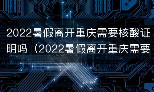 2022暑假离开重庆需要核酸证明吗（2022暑假离开重庆需要核酸证明吗）