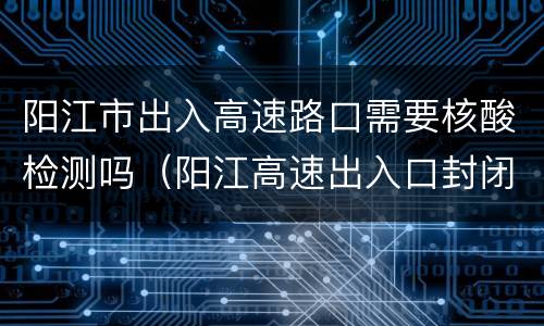 阳江市出入高速路口需要核酸检测吗（阳江高速出入口封闭）
