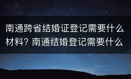 南通跨省结婚证登记需要什么材料? 南通结婚登记需要什么证件