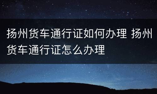 扬州货车通行证如何办理 扬州货车通行证怎么办理