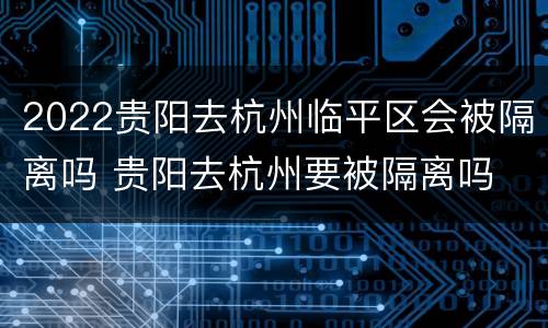 2022贵阳去杭州临平区会被隔离吗 贵阳去杭州要被隔离吗