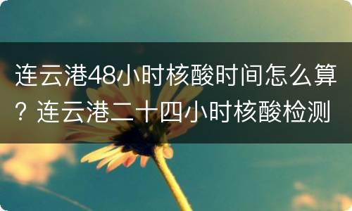 连云港48小时核酸时间怎么算? 连云港二十四小时核酸检测
